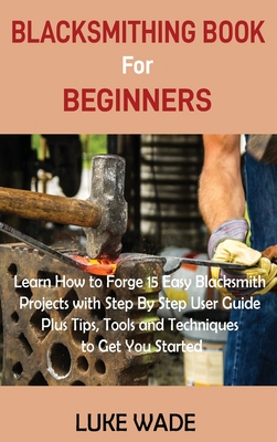 Blacksmithing Book for Beginners: Learn How to Forge 15 Easy Blacksmith Projects with Step By Step User Guide Plus Tips, Tools and Techniques to Get Y Cover Image