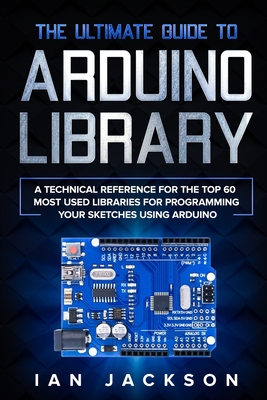 The Ultimate Guide to Arduino Library: A Technical Reference for the Top 60 Most Used Libraries for programming your Sketches using Arduino Cover Image