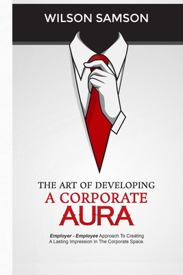 The Art of Developing a Corporate Aura: The Employer-Employee Approach to Creating Lasting Impression in the Corporate Space By Wilson Samson Cover Image
