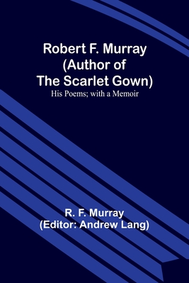 Robert F. Murray (Author of the Scarlet Gown): His Poems; with a Memoir