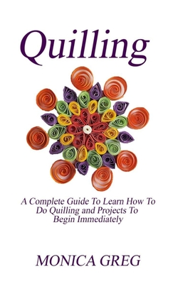 Quilling: A Complete Guide To Learn How To Do Quilling And Projects To Begin Immediately By Monica Greg Cover Image