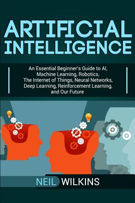 Artificial Intelligence: An Essential Beginner's Guide to AI, Machine Learning, Robotics, The Internet of Things, Neural Networks, Deep Learnin By Neil Wilkins Cover Image