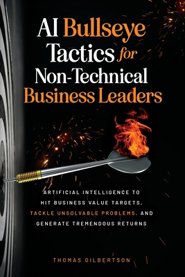 AI Bullseye Tactics For Non-Technical Business Leaders: Artificial Intelligence to Hit Business Value Targets, Tackle Unsolvable Problems, and Generat By Thomas Gilbertson Cover Image