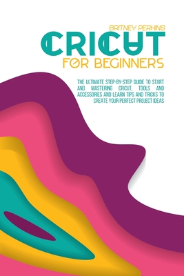 Cricut for Beginners: The Ultimate Step-by-Step Guide To Start and Mastering Cricut, Tools and Accessories and Learn Tips and Tricks to Crea Cover Image