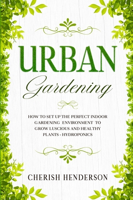 Urban Gardening: How To Set Up The Perfect Indoor Gardening Environment To Grow Luscious and Healthy Plants - Hydroponics By Cherish Henderson Cover Image
