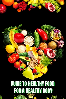 Healthy Food for a Heathy Body (Guide): Learn How to Create Nutritious Meals/ Choose Healthier Foods, and Eat Well to Maintain your Happiness and Heal