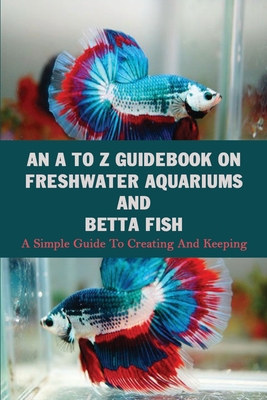 An A To Z Guidebook On Freshwater Aquariums & Betta Fish: A Simple Guide To Creating And Keeping: Tropical Fish Keeping Books Cover Image