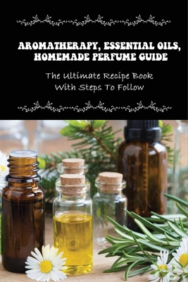 Aromatherapy, Essential Oils, Homemade Perfume Guide: The Ultimate Recipe Book With Steps To Follow: How To Make Homemade Fragrances By Corrinne Nquyen Cover Image