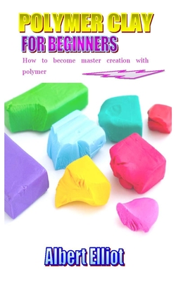 Polymer Clay for Beginners: How to become master creative with polymer By Albert Elliot Cover Image