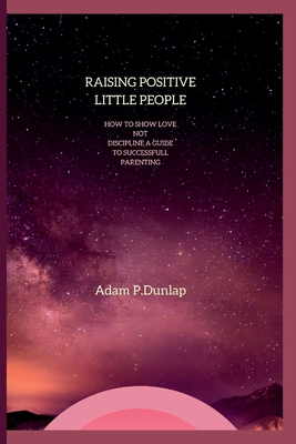 Raising Positive Little People: How to show love not Discipline A guide to successfully parenting By Adam Dunlap Cover Image