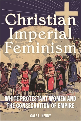 Christian Imperial Feminism: White Protestant Women and the Consecration of Empire (North American Religions #20)