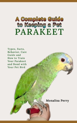 A Complete Guide to Keeping a Pet Parakeet: Types, Facts, Behavior, Care Guide and How to Train Your Parakeet and Bond with Your Pet Bird Cover Image