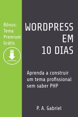 WordPress em 10 Dias: Aprenda a Construir um Tema Profissional sem Saber PHP (Bônus: Tema Premium Grátis) By P. A. Gabriel Cover Image