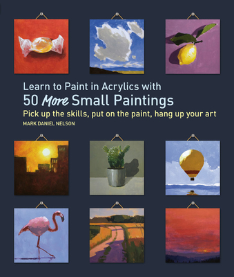 Learn to Paint in Acrylics with 50 More Small Paintings: Pick Up the Skills, Put on the Paint, Hang Up Your Art (50 Small Paintings) By Mark Daniel Nelson Cover Image