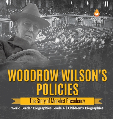 Woodrow Wilson's Policies: The Story of Moralist Presidency World Leader Biographies Grade 6 Children's Biographies By Dissected Lives Cover Image
