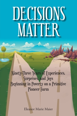 Decisions Matter: Ninety-Three Years of Experiences, Surprises, and Joys Beginning in Poverty on a Primitive Pioneer Farm By Eleanor Marie Maier Cover Image