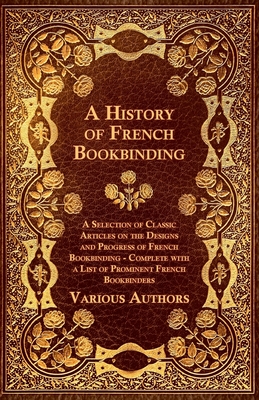 A History of French Bookbinding - A Selection of Classic Articles on the Designs and Progress of French Bookbinding - Complete with a List of Promin By Various Cover Image