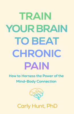 Train Your Brain to Beat Chronic Pain: How to Harness the Power of the Mind-Body Connection By Carly Hunt, PhD Cover Image