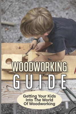 Woodworking Guide: Getting Your Kids Into The World Of Woodworking: How To Set Up A Kid'S Woodworking Shop Cover Image