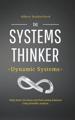 The Systems Thinker - Dynamic Systems: Make Better Decisions and Find Lasting Solutions Using Scientific Analysis. By Albert Rutherford Cover Image