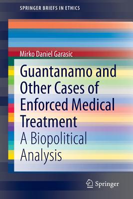 Guantanamo and Other Cases of Enforced Medical Treatment: A Biopolitical Analysis (Springerbriefs in Ethics) Cover Image