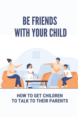 Be Friends With Your Child: How To Get Children To Talk To Their Parents: Understand Your Child Cover Image