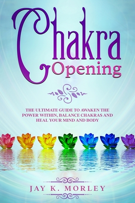 Chakra Opening: The Ultimate Guide to Awaken the Power Within, Balance Chakras and Heal Your Mind and Body By Jay K. Morley Cover Image