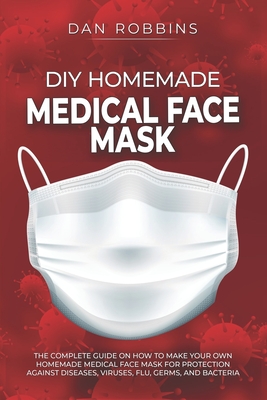 DIY Homemade Medical Face Mask: The Complete Guide On How To Make Your Own Homemade Medical Face Mask For Protection Against Diseases, Viruses, Flu, G Cover Image