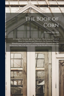 Cover for The Book of Corn: a Complete Treatise Upon the Culture, Marketing and Uses of Maize in America and Elsewhere, for Farmers, Dealers, Manu