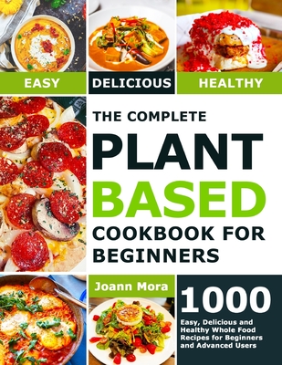 The Complete Plant Based Cookbook for Beginners: 1000 Easy, Delicious and Healthy Whole Food Recipes for Beginners and Advanced Users By Joann Mora Cover Image