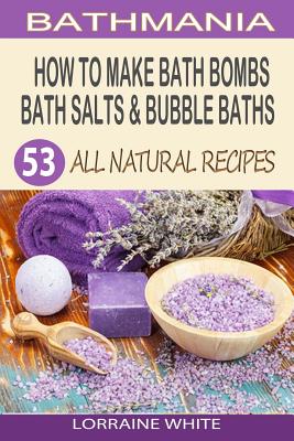 How To Make Bath Bombs, Bath Salts & Bubble Baths: 53 All Natural & Organic Recipes By Lorraine White Cover Image