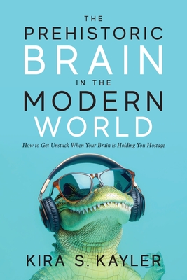 The Prehistoric Brain in the Modern World: How to Get Unstuck When Your Brain is Holding You Hostage By Kira S. Kayler Cover Image