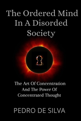 The Ordered Mind in a Disordered Society: The Art of Concentration and The Power of Concentrated Thought By Pedro De Silva Cover Image