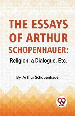 The Essays Of Arthur Schopenhauer: Religion: A Dialogue, Etc. By Arthur Schopenhauer Cover Image