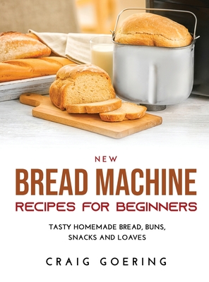 NEW Bread Machine Recipes for Beginners: Tasty Homemade Bread, Buns, Snacks and Loaves By Craig Goering Cover Image
