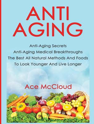 Anti-Aging: Anti-Aging Secrets Anti-Aging Medical Breakthroughs The Best All Natural Methods And Foods To Look Younger And Live Lo Cover Image