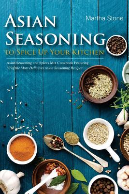 Asian Seasoning to Spice Up Your Kitchen: Asian Seasoning and Spices Mix Cookbook Featuring 30 of the Most Delicious Asian Seasoning Recipes By Martha Stone Cover Image