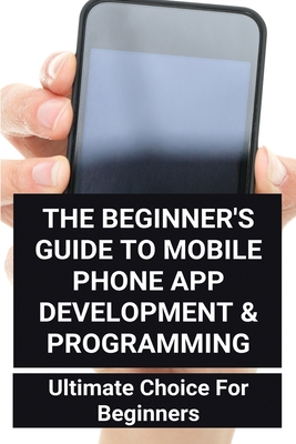 The Beginner's Guide To Mobile Phone App Development & Programming: Ultimate Choice For Beginners: How Much To Make An App By Nisha Nucklos Cover Image