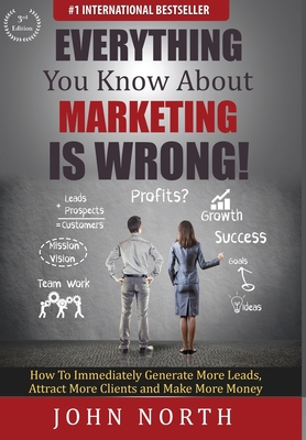 Everything You Know About Marketing Is Wrong!: How to Immediately Generate More Leads, Attract More Clients and Make More Money By John North, Tony Eades (Foreword by) Cover Image