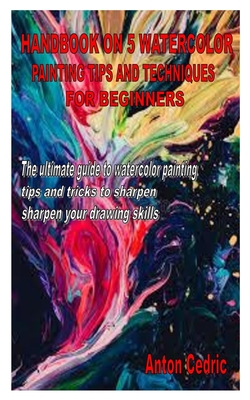 Handbook on 5 Watercolor Painting Tips and Techniques for Beginners: The ultimate guide to watercolor painting tips and tricks to sharpen your drawing By Anton Cedric Cover Image
