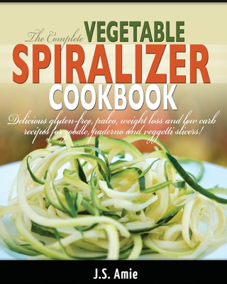 The Complete Vegetable Spiralizer Cookbook (Ed 2): Delicious Gluten-Free, Paleo, Weight Loss and Low Carb Recipes For Zoodle, Paderno and Veggetti Sli (Spiral Vegetable)