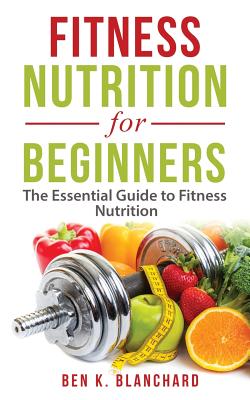 Fitness Nutrition for Beginners: The Essential Guide to Fitness Nutrition By Ben K. Blanchard Cover Image