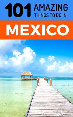 101 Amazing Things to Do in Mexico: Mexico Travel Guide