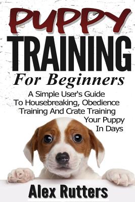 Puppy Training: Puppy Training For Beginners - A Simple User's Guide To Housebreaking, Obedience Training And Crate Training Your Pupp (Puppy Training Guide)