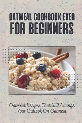 Oatmeal Cookbook Ever For Beginners: Oatmeal Recipes That Will Change Your Outlook On Oatmeal Cover Image