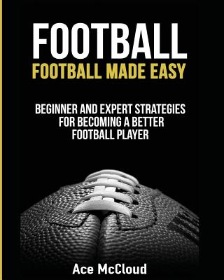 Football: Football Made Easy: Beginner and Expert Strategies For Becoming A Better Football Player Cover Image