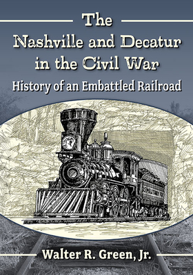 The Nashville and Decatur in the Civil War: History of an Embattled Railroad By Walter R. Green Cover Image