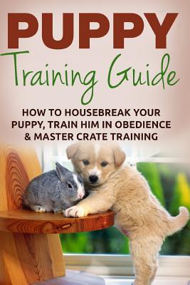 Puppy Training: The Ultimate Puppy Training Guide: How To Housebreak Your Puppy, Train Him In Obedience & Master Crate Training For Li