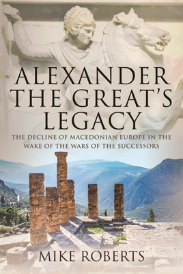 Alexander the Great's Legacy: The Decline of Macedonian Europe in the Wake of the Wars of the Successors By Mike Roberts Cover Image