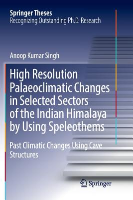 High Resolution Palaeoclimatic Changes in Selected Sectors of the Indian Himalaya by Using Speleothems: Past Climatic Changes Using Cave Structures (Springer Theses) By Anoop Kumar Singh Cover Image